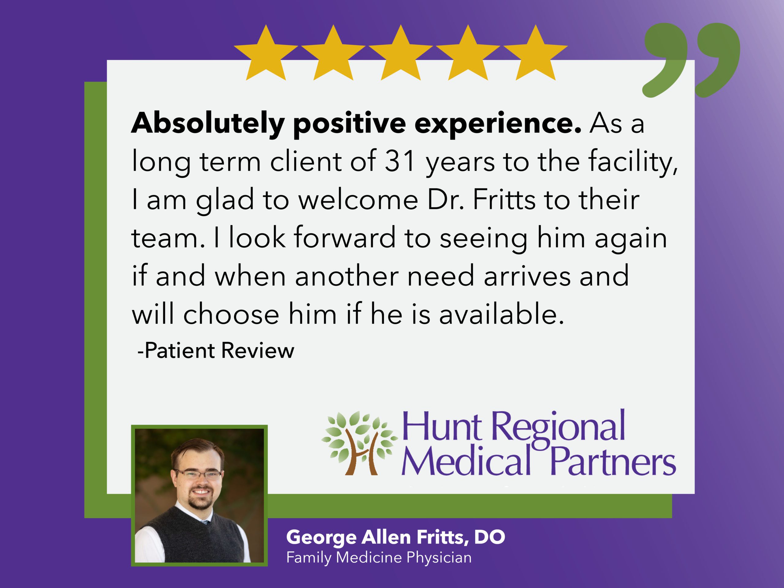 Absolutely positive experience. As a long term client of 31 years to the facility, I am gal to welcome Dr. Fritts to their team. I look forward to seeing him again if an when another need arrives and will choose him if he is available. | Patient Review | Hunt Regional Medical Partners | George Allen Fritts, DO | Family Medicine Physician