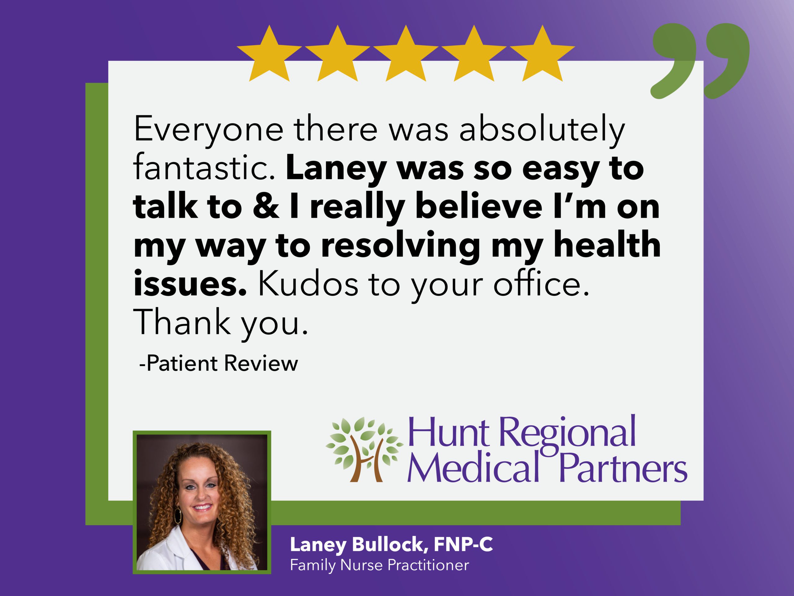 Everyone there was absolutely fantastic. Laney was so easy to talk to & I really believe I'm on my way to resolving my health issues. Kudos to your office. Thank you. | Patient Review | Hunt Regional Medical Partners | Laney Bullock, FNP-C | Family Nurse Practitioner