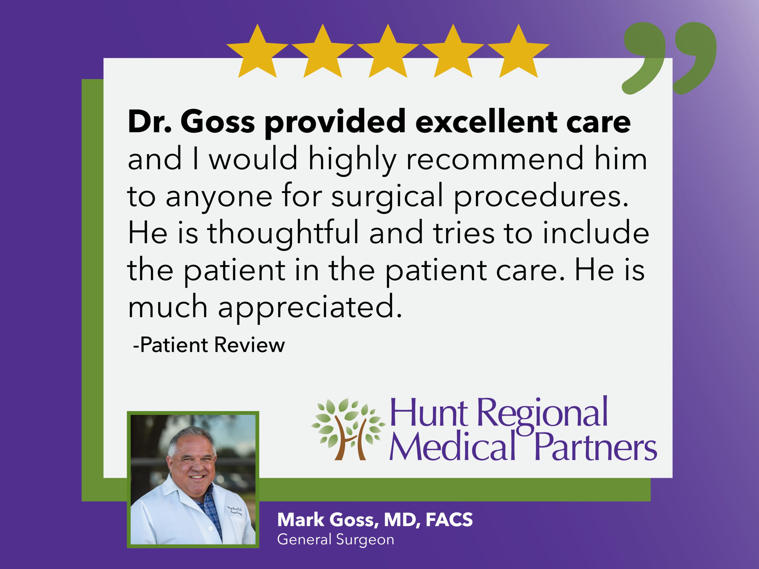 Dr. Goss provided excellent care and I would highly recommend him to anyone for surgical procedures. He is thoughtful and tries to include the patient in the patient care. He is much appreciated. | Patient Review | Hunt Regional Medical Partners | Mark Goss, MD, FACS | General Surgeon