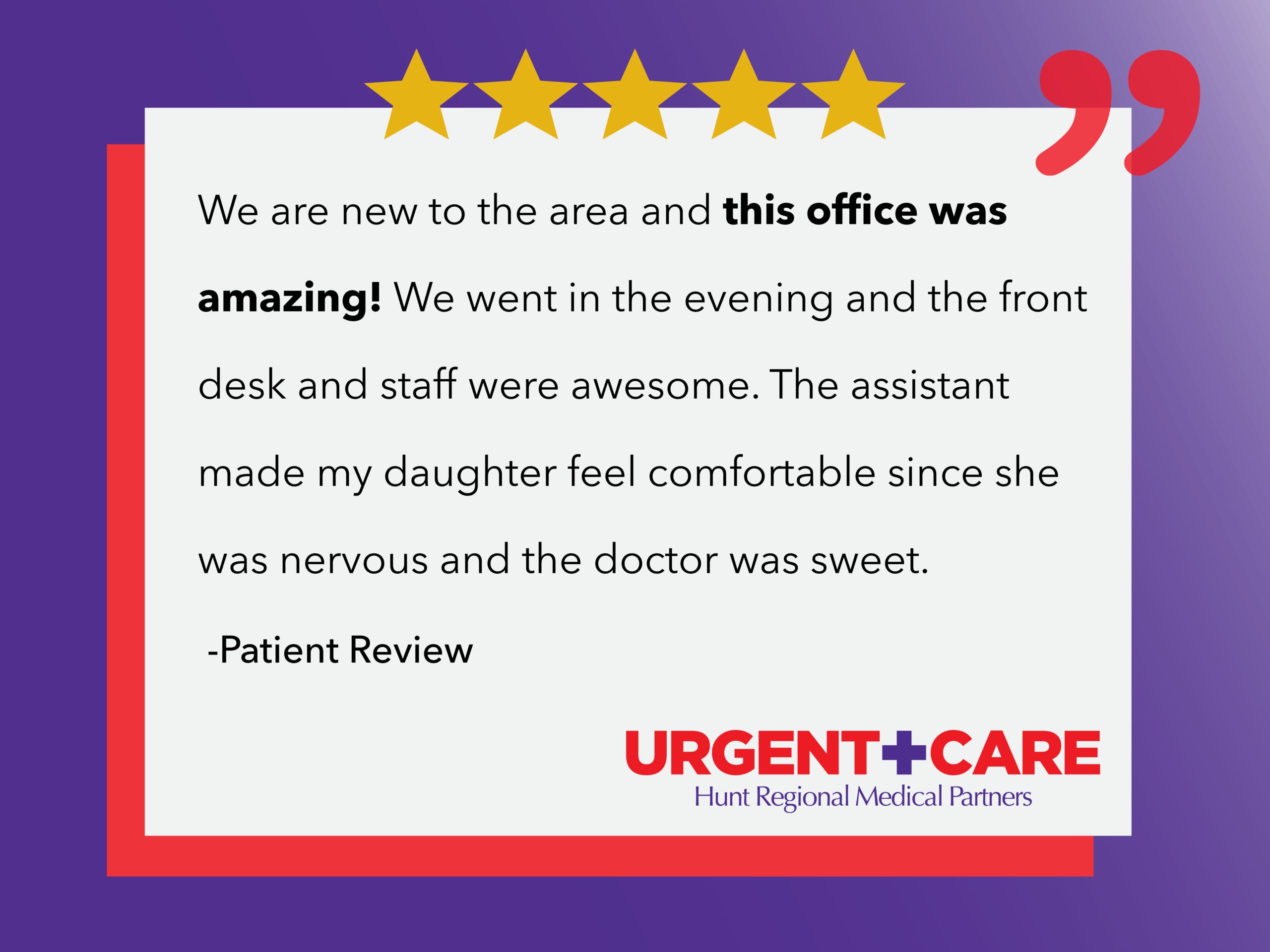 We are new to the area and this office was amazing! We went in the evening and the front desk and staff were awesome. The assistant made my daughter feel comfortable since she was nervous and the doctor was sweet. | Patient Review | Urgent Care | Hunt Regional Medical Partners